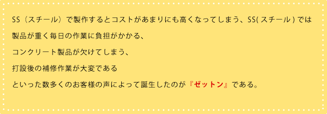 SS(スチール)で製作するとコストがあまりにも高くなってしまう、SS(スチール)では製品が重く毎日の作業に負担がかかる、 コンクリート製品が欠けてしまう、 打設後の補修作業が大変である といった数多くのお客様の声によって誕生したのが『ゼットン』である。